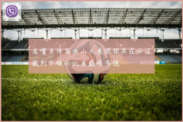 名嘴点评亚历山大表现称其在公正裁判下难以比肩巅峰韦德