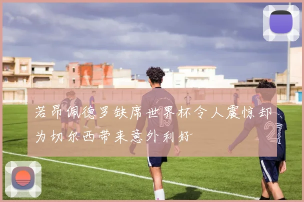 若昂佩德罗缺席世界杯令人震惊却为切尔西带来意外利好
