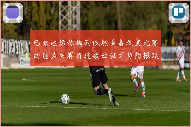 巴尔达诺称梅西依然具备改变比赛的能力决赛将迎战西班牙与阿根廷