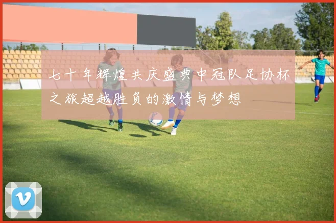 七十年辉煌共庆盛典中冠队足协杯之旅超越胜负的激情与梦想