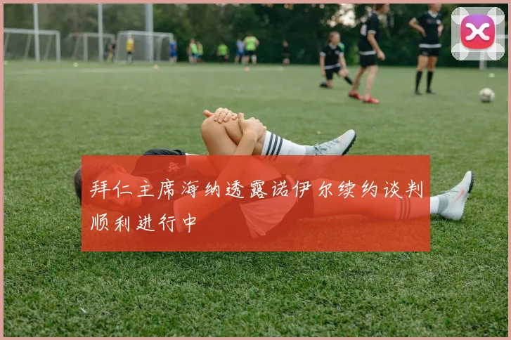 拜仁主席海纳透露诺伊尔续约谈判顺利进行中