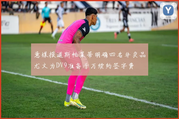 意媒报道斯帕莱蒂明确四名非卖品尤文为DV9准备千万续约签字费