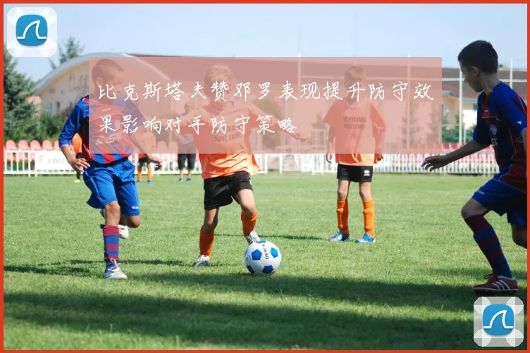 比克斯塔夫赞邓罗表现提升防守效果影响对手防守策略