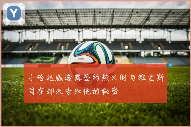 小哈达威透露签约热火时与维金斯同在却未告知他的秘密