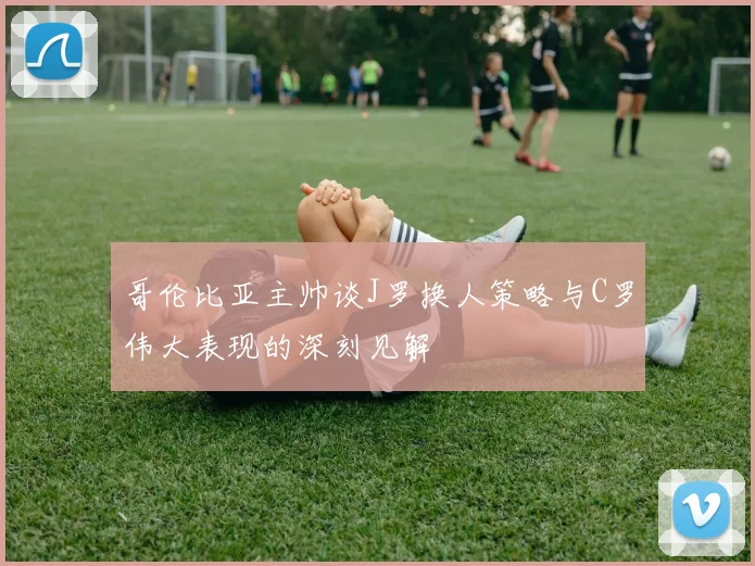 哥伦比亚主帅谈J罗换人策略与C罗伟大表现的深刻见解
