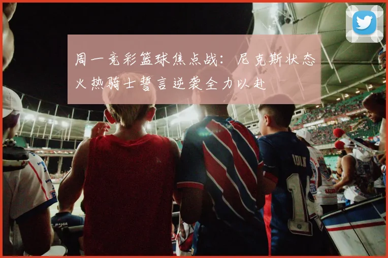 周一竞彩篮球焦点战：尼克斯状态火热骑士誓言逆袭全力以赴